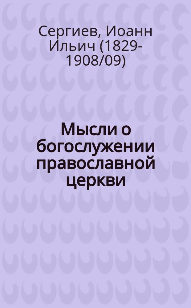 Мысли о богослужении православной церкви : Мысли благоговейн. христианина о церкви или о-ве верующих, о храме, о литургии и о правосл. богослужении вообще : Из дневника кронштадт. прот. Иоанна Ильича Сергиева. Вып. 1-2
