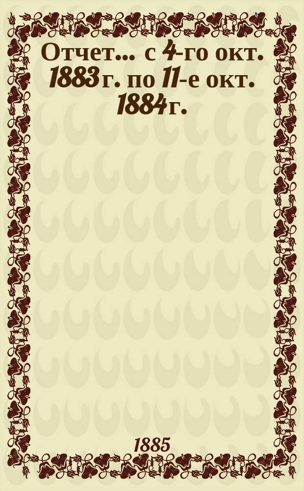 Отчет... ... с 4-го окт. 1883 г. по 11-е окт. 1884 г.