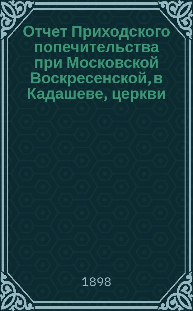 Отчет Приходского попечительства при Московской Воскресенской, в Кадашеве, церкви... ... с 1-го сентября 1897 г. по 1-е сентября 1898 г.