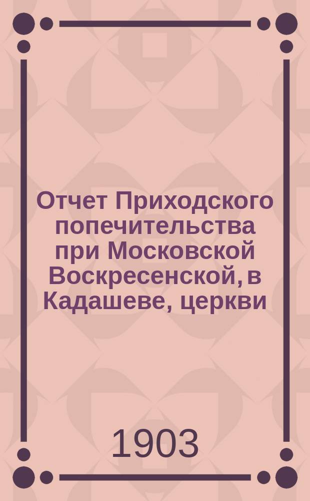 Отчет Приходского попечительства при Московской Воскресенской, в Кадашеве, церкви... ... с 1-го сентября 1902 года по 1-е сентября 1903 года