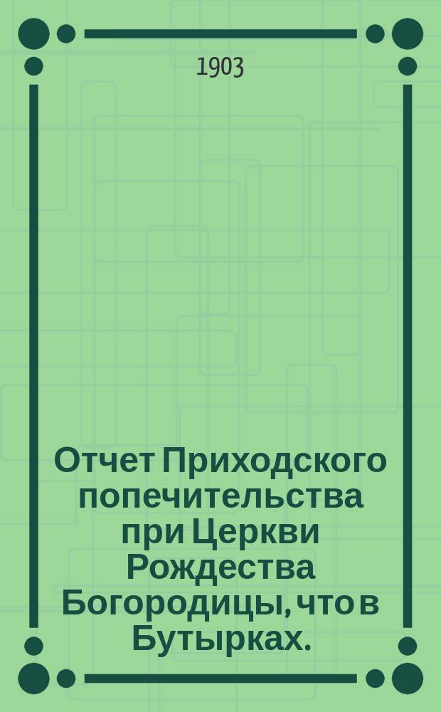 Отчет Приходского попечительства при Церкви Рождества Богородицы, что в Бутырках... ... за 1902-1903 год