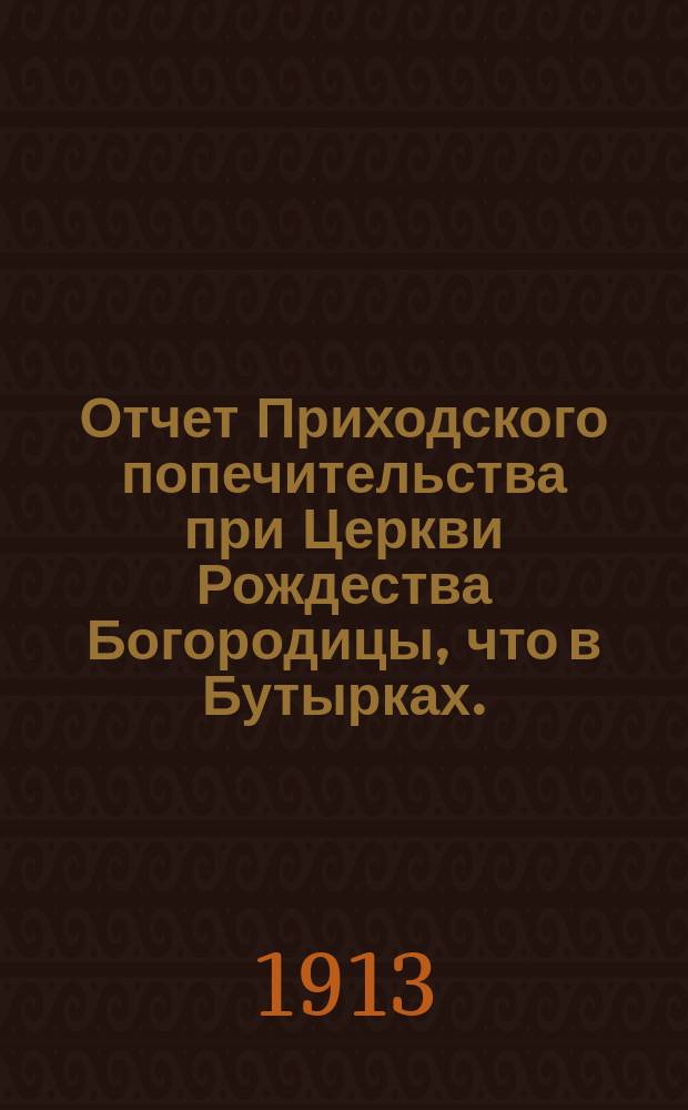 Отчет Приходского попечительства при Церкви Рождества Богородицы, что в Бутырках... ... за 1912-1913 год