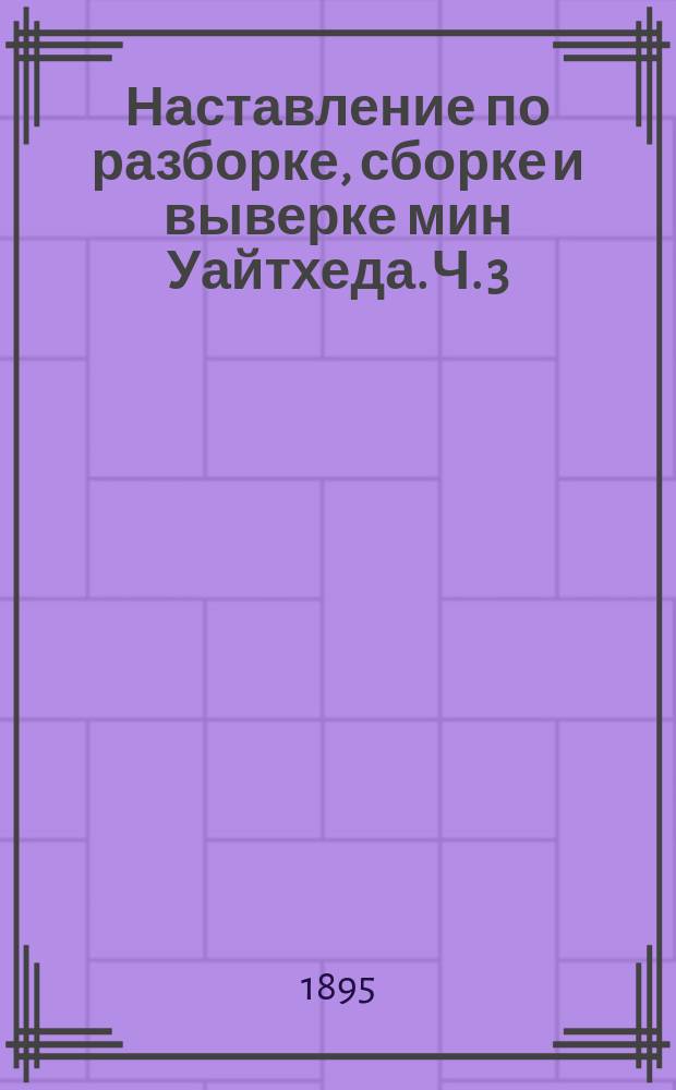 Наставление по разборке, сборке и выверке мин Уайтхеда. Ч. 3 : Сталебронзовая мина образца 1885 года.