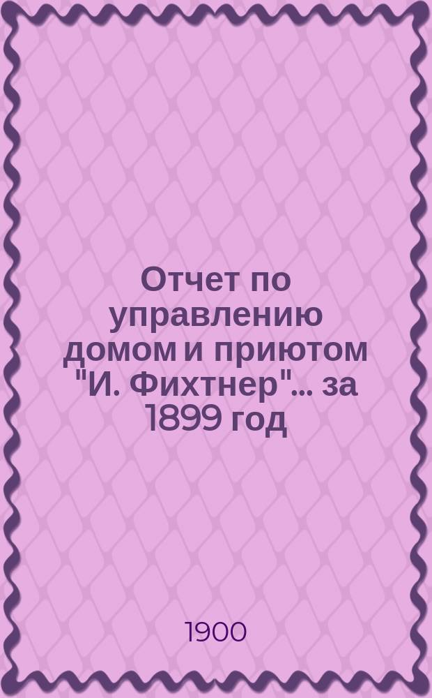 Отчет по управлению домом и приютом "И. Фихтнер"... ... за 1899 год