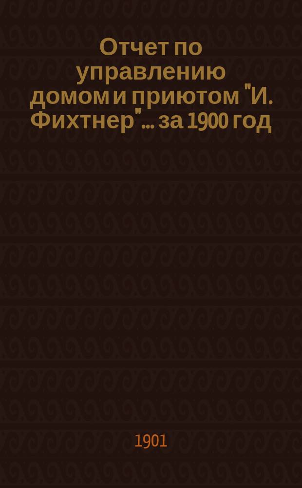 Отчет по управлению домом и приютом "И. Фихтнер"... ... за 1900 год