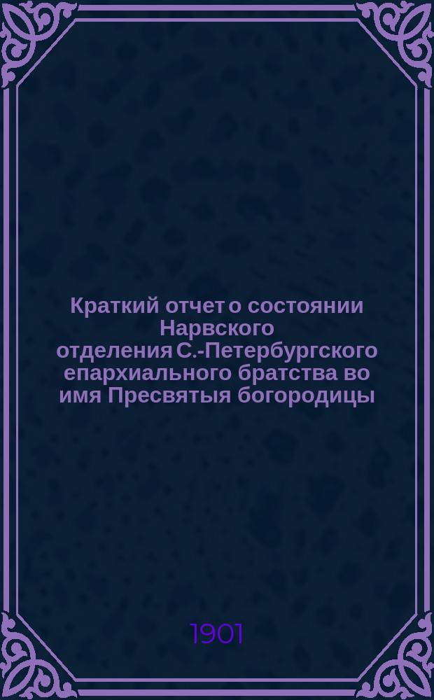 Краткий отчет о состоянии Нарвского отделения С.-Петербургского епархиального братства во имя Пресвятыя богородицы... ... в 1900 г.