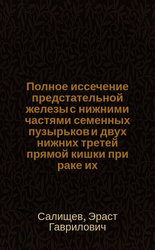 Полное иссечение предстательной железы с нижними частями семенных пузырьков и двух нижних третей прямой кишки при раке их; Пришивание подвижной почки: (Наблюдения из Госпит. хирург. клиники Томск. ун-та) / Соч. Проф. Э.Т.!Г. Салищева