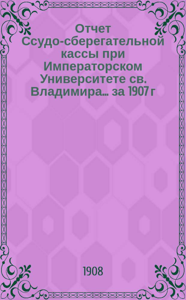 Отчет Ссудо-сберегательной кассы при Императорском Университете св. Владимира... ... за 1907 г.