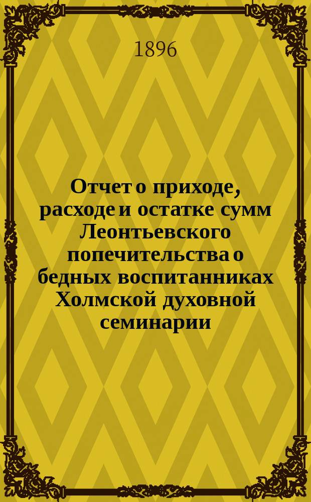 Отчет о приходе, расходе и остатке сумм Леонтьевского попечительства о бедных воспитанниках Холмской духовной семинарии... ... за 1895 год
