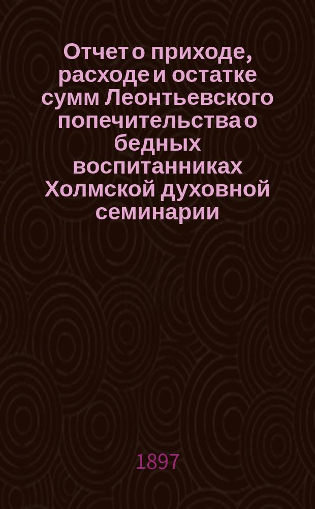 Отчет о приходе, расходе и остатке сумм Леонтьевского попечительства о бедных воспитанниках Холмской духовной семинарии... ... за 1896 год