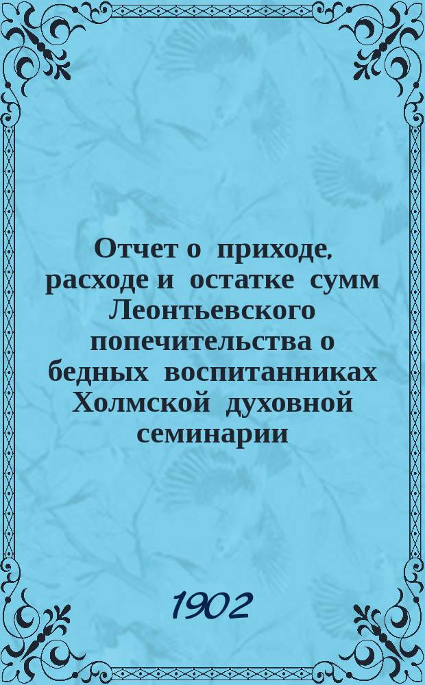 Отчет о приходе, расходе и остатке сумм Леонтьевского попечительства о бедных воспитанниках Холмской духовной семинарии... ... за 1901-й год