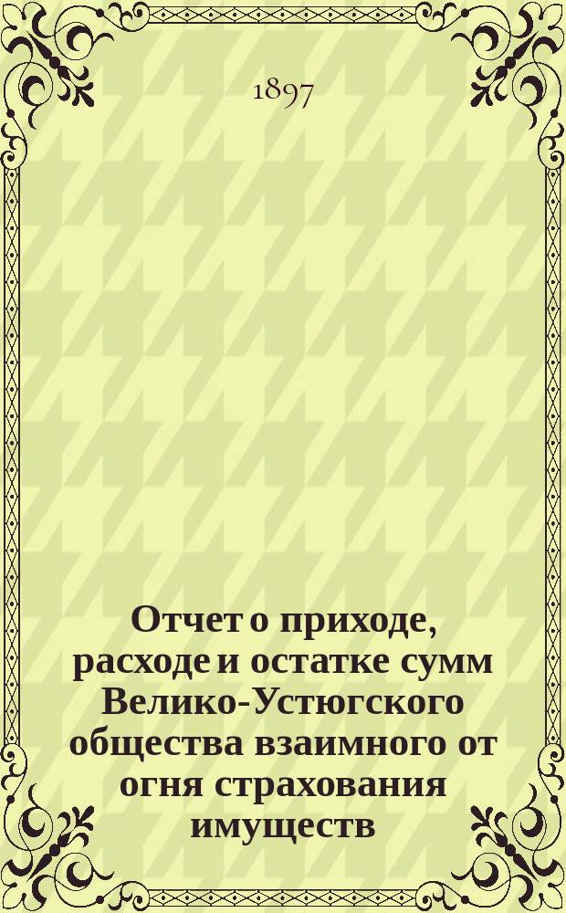 Отчет о приходе, расходе и остатке сумм Велико-Устюгского общества взаимного от огня страхования имуществ... ... за 1896 год