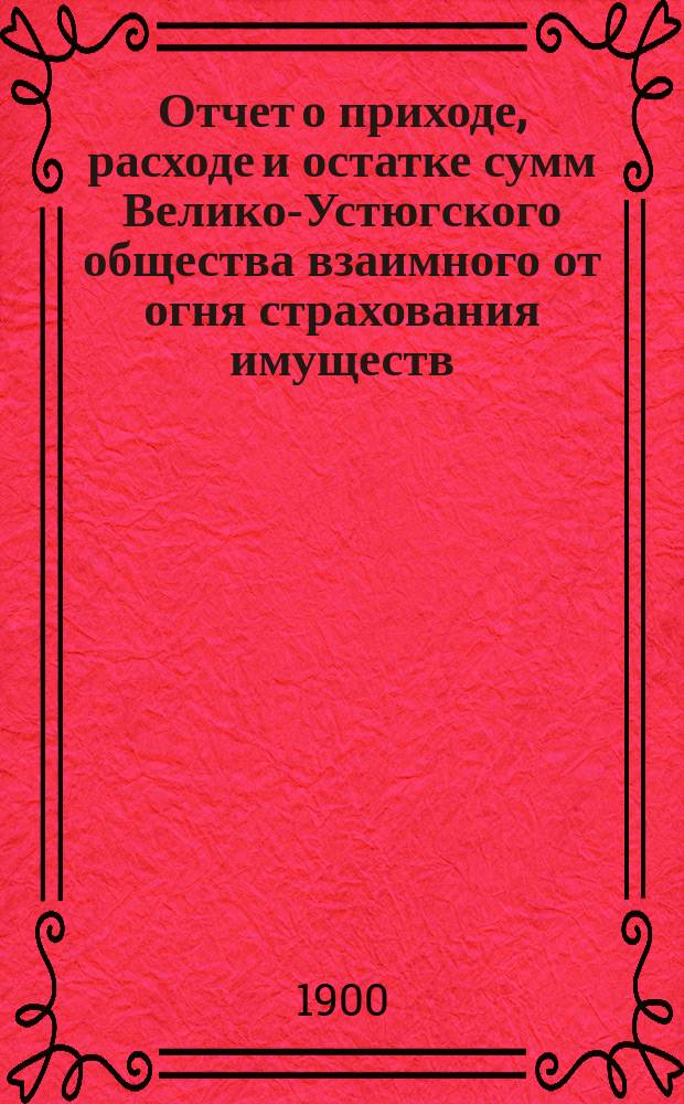 Отчет о приходе, расходе и остатке сумм Велико-Устюгского общества взаимного от огня страхования имуществ... ... за 1899 год