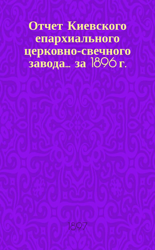 Отчет Киевского епархиального церковно-свечного завода... ... за 1896 г.