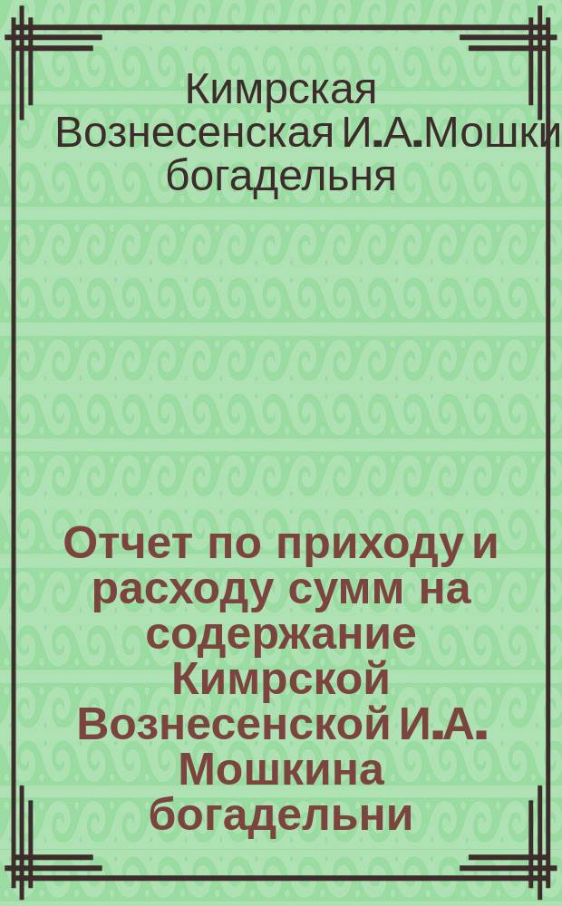 Отчет по приходу и расходу сумм на содержание Кимрской Вознесенской И.А. Мошкина богадельни...