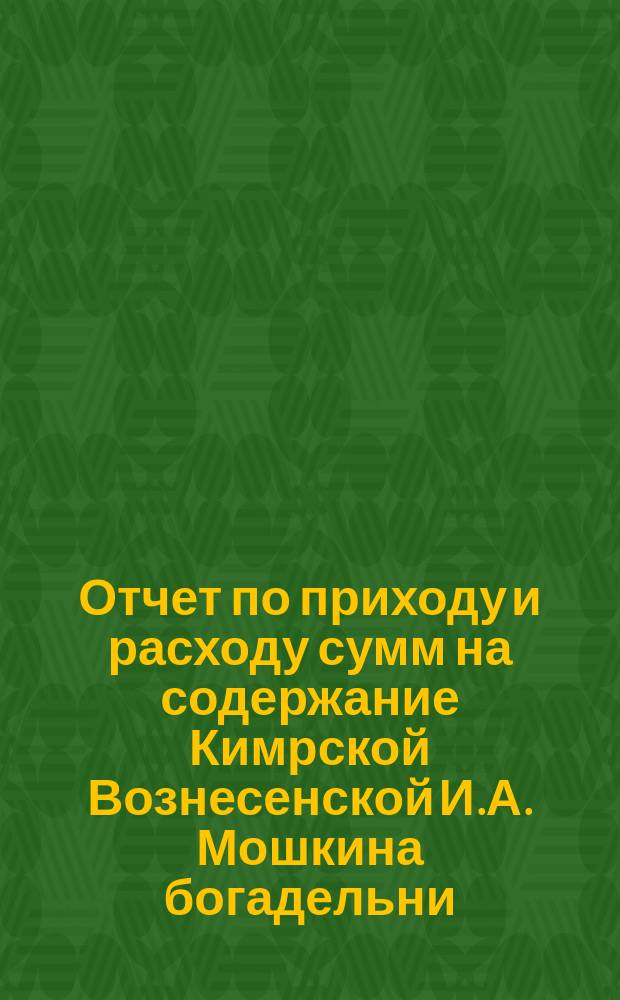 Отчет по приходу и расходу сумм на содержание Кимрской Вознесенской И.А. Мошкина богадельни... ... за 1896 г.