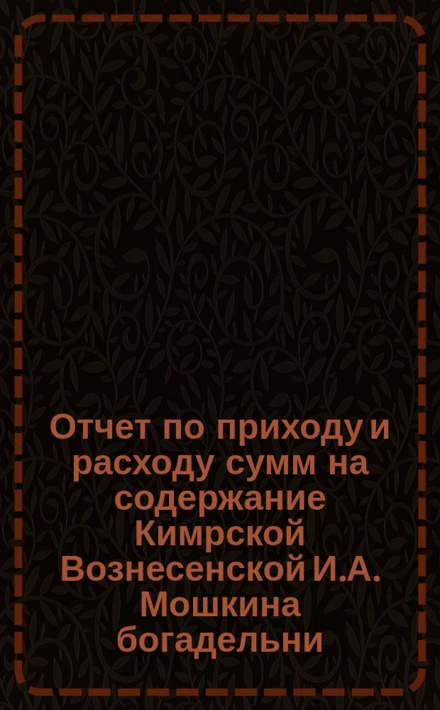 Отчет по приходу и расходу сумм на содержание Кимрской Вознесенской И.А. Мошкина богадельни... ... за 1897 г.