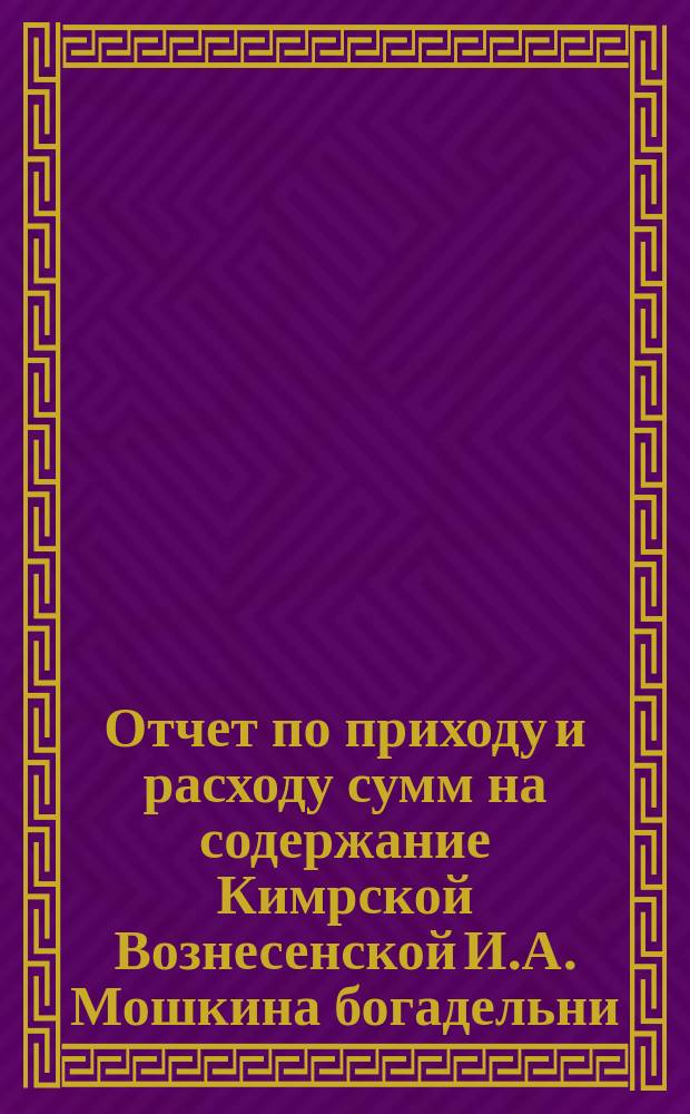 Отчет по приходу и расходу сумм на содержание Кимрской Вознесенской И.А. Мошкина богадельни... ... за 1898 г.