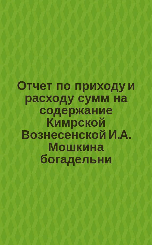 Отчет по приходу и расходу сумм на содержание Кимрской Вознесенской И.А. Мошкина богадельни... ... за 1901 г.