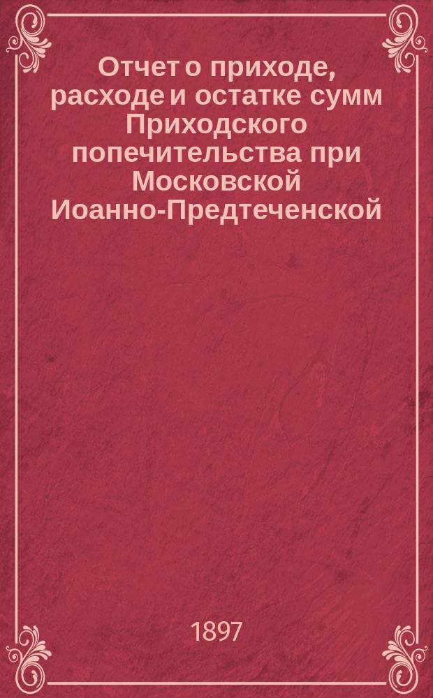 Отчет о приходе, расходе и остатке сумм Приходского попечительства при Московской Иоанно-Предтеченской, за Пресней, церкви... ... за 1896 год