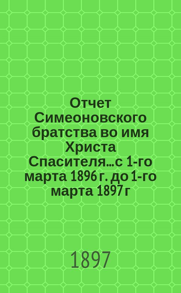 Отчет Симеоновского братства во имя Христа Спасителя... ...с 1-го марта 1896 г. до 1-го марта 1897 г.
