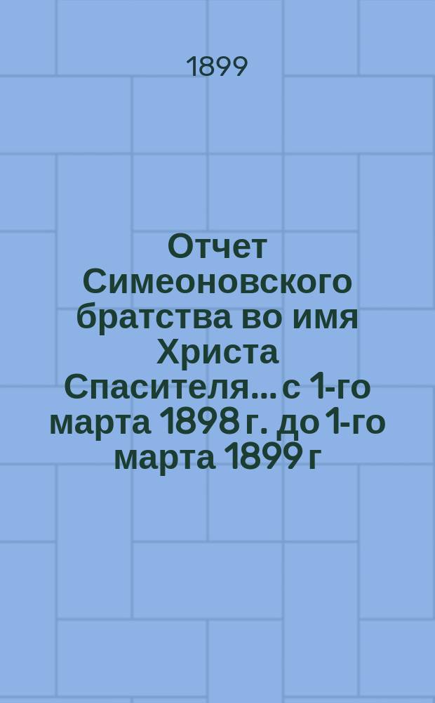 Отчет Симеоновского братства во имя Христа Спасителя... ...с 1-го марта 1898 г. до 1-го марта 1899 г.