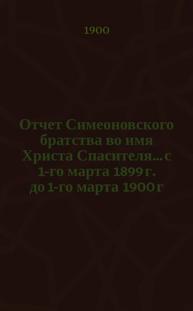 Отчет Симеоновского братства во имя Христа Спасителя... ...с 1-го марта 1899 г. до 1-го марта 1900 г.