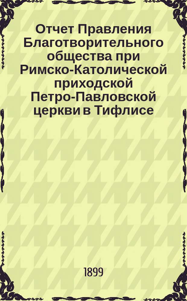 Отчет Правления Благотворительного общества при Римско-Католической приходской Петро-Павловской церкви в Тифлисе... Четвертый... с 1 января по 31 декабря 1898 года