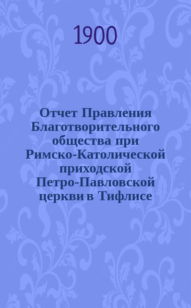 Отчет Правления Благотворительного общества при Римско-Католической приходской Петро-Павловской церкви в Тифлисе... Пятый... с 1 января по 31 декабря 1899 года