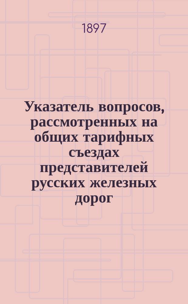 Указатель вопросов, рассмотренных на общих тарифных съездах представителей русских железных дорог... ... в течение 1896 года