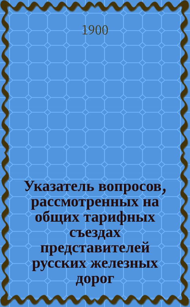 Указатель вопросов, рассмотренных на общих тарифных съездах представителей русских железных дорог... ... в течение 1899 года