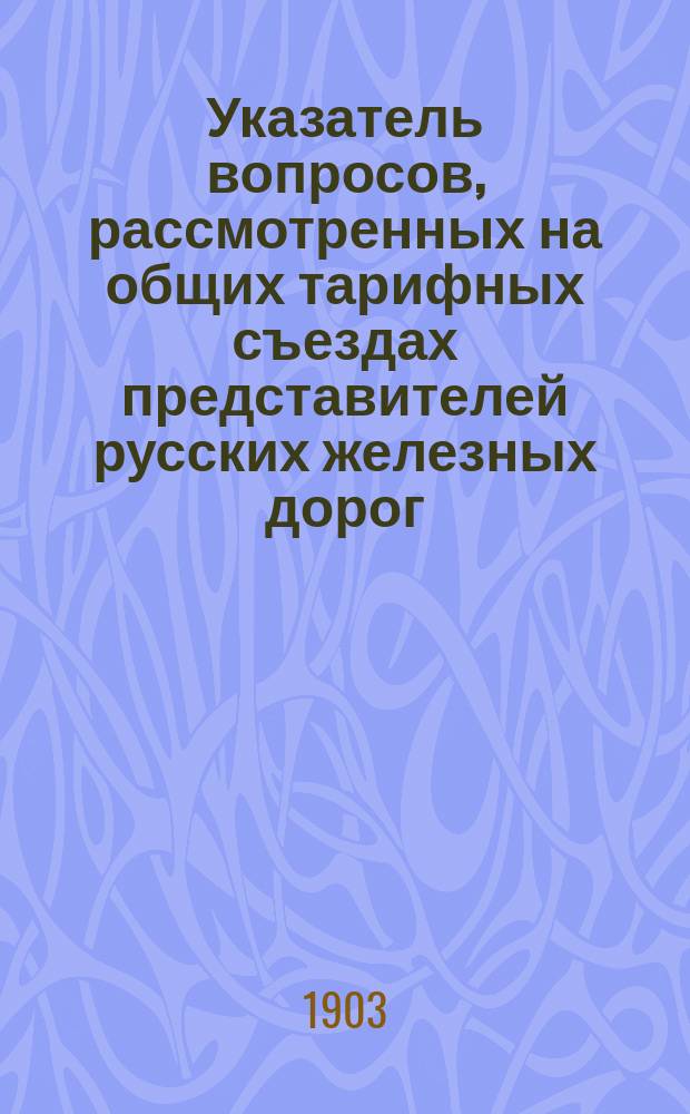 Указатель вопросов, рассмотренных на общих тарифных съездах представителей русских железных дорог... ... в течение 1902 года