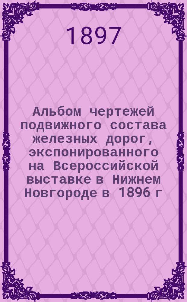 Альбом чертежей подвижного состава железных дорог, экспонированного на Всероссийской выставке в Нижнем Новгороде в 1896 г : Ч. 1-2. Ч. 2 : [Вагоны, их детали, дрезины и некоторые механические оборудования жел. дорог]