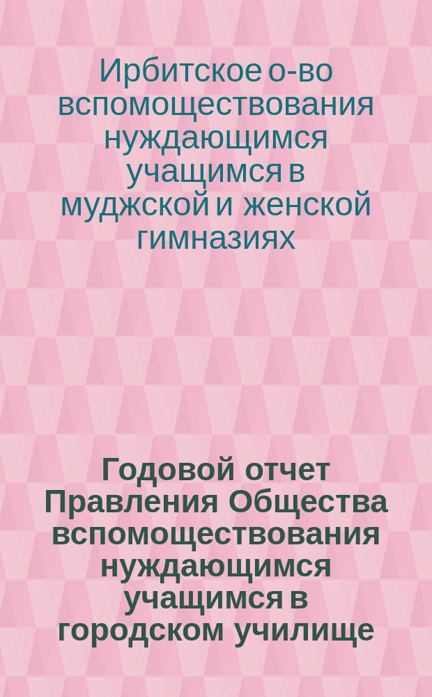 Годовой отчет Правления Общества вспомоществования нуждающимся учащимся в городском училище, женской прогимназии и начальных училищах города Ирбита...
