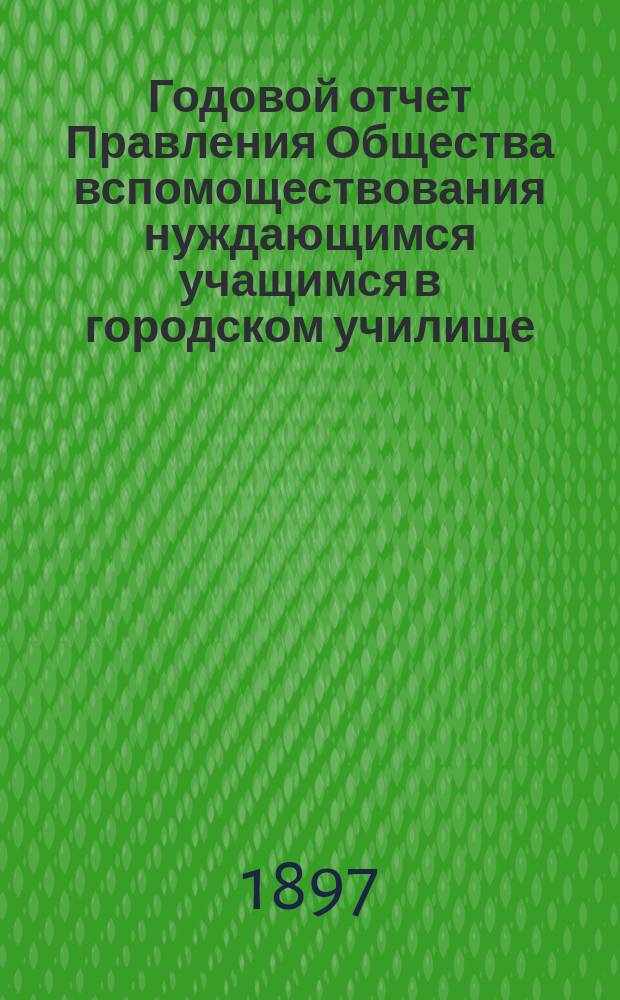 Годовой отчет Правления Общества вспомоществования нуждающимся учащимся в городском училище, женской прогимназии и начальных училищах города Ирбита... ...[за 1896 год
