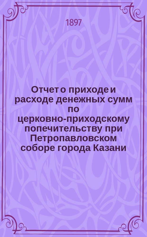 Отчет о приходе и расходе денежных сумм по церковно-приходскому попечительству при Петропавловском соборе города Казани...
