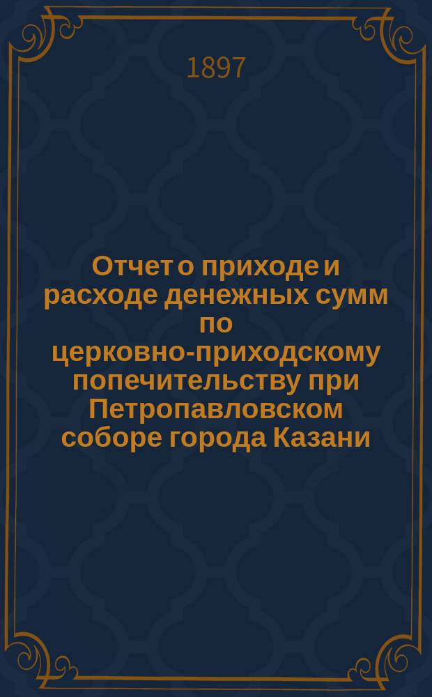 Отчет о приходе и расходе денежных сумм по церковно-приходскому попечительству при Петропавловском соборе города Казани... ...за 1896-й год