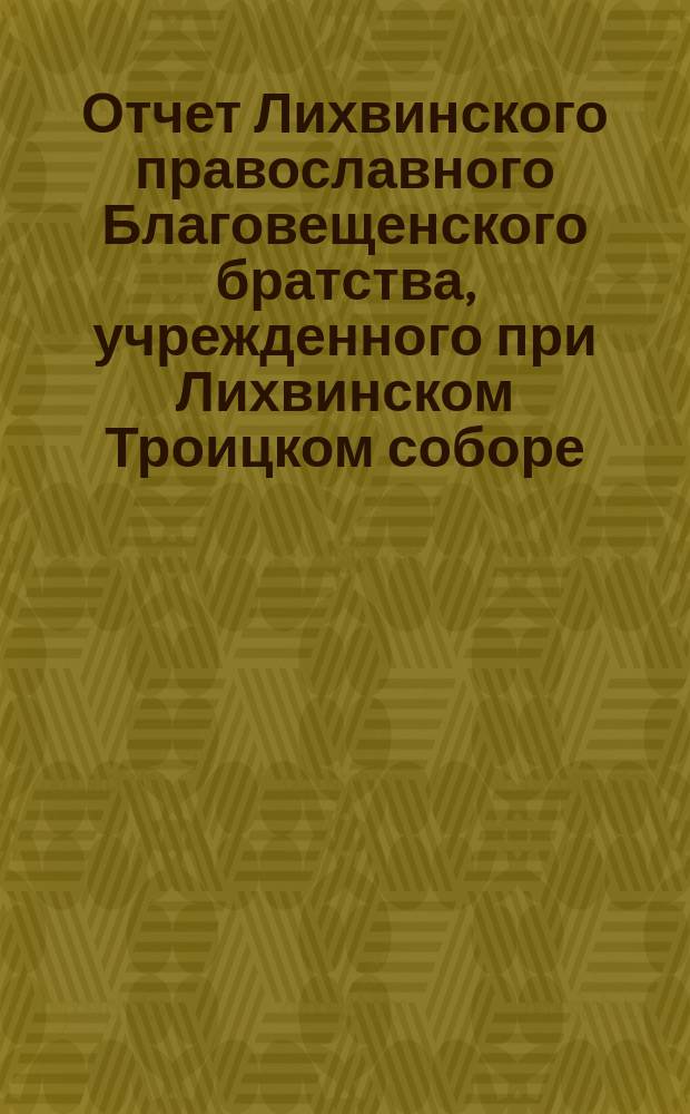 Отчет Лихвинского православного Благовещенского братства, учрежденного при Лихвинском Троицком соборе ... ... за 3-й г. существования Братства