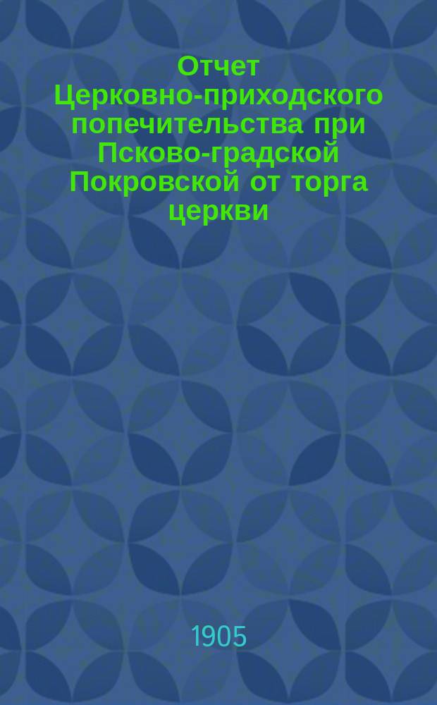 Отчет Церковно-приходского попечительства при Псково-градской Покровской от торга церкви... ... за 1904 год