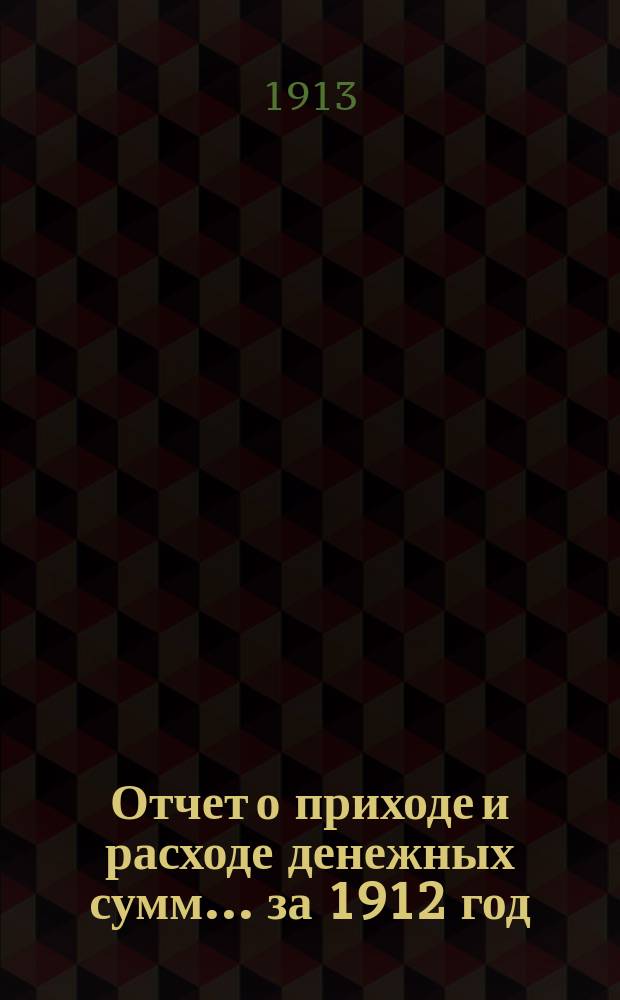 Отчет о приходе и расходе денежных сумм... ... за 1912 год