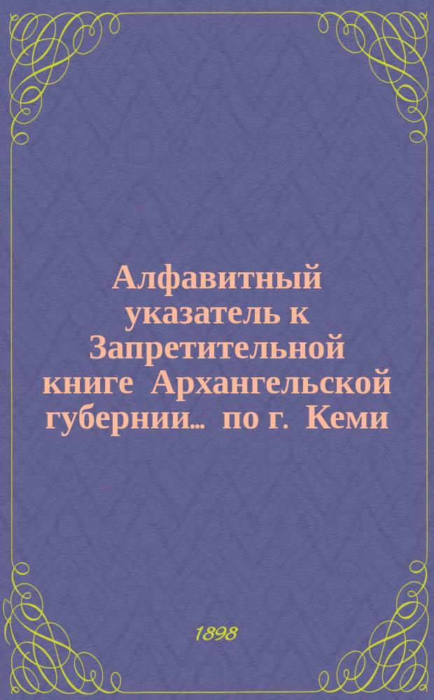 Алфавитный указатель к Запретительной книге [Архангельской губернии]... ... по г. Кеми