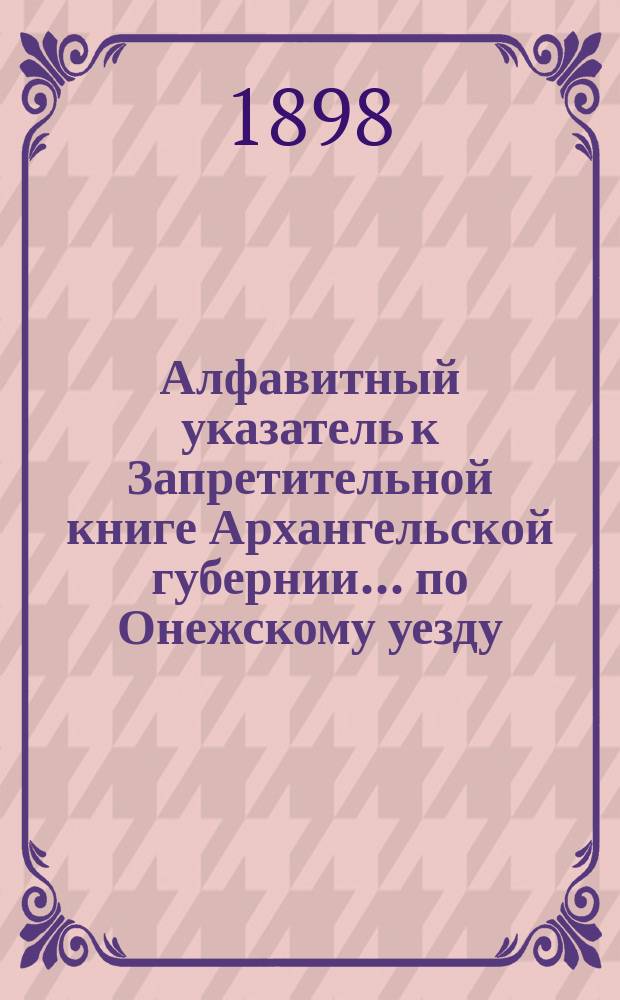 Алфавитный указатель к Запретительной книге [Архангельской губернии]... ... по Онежскому уезду