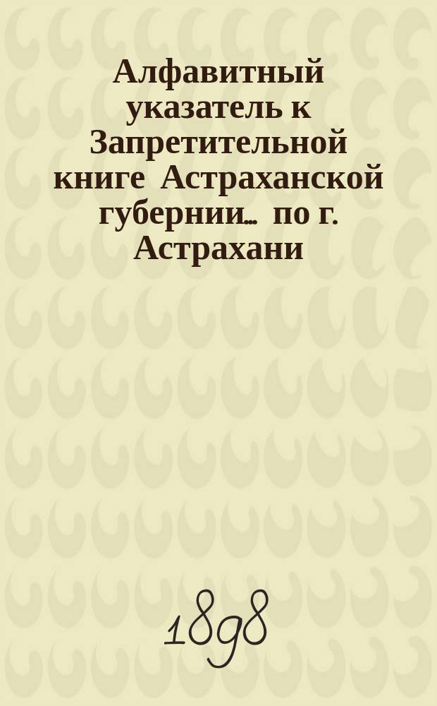 Алфавитный указатель к Запретительной книге [Астраханской губернии]... ... по г. Астрахани