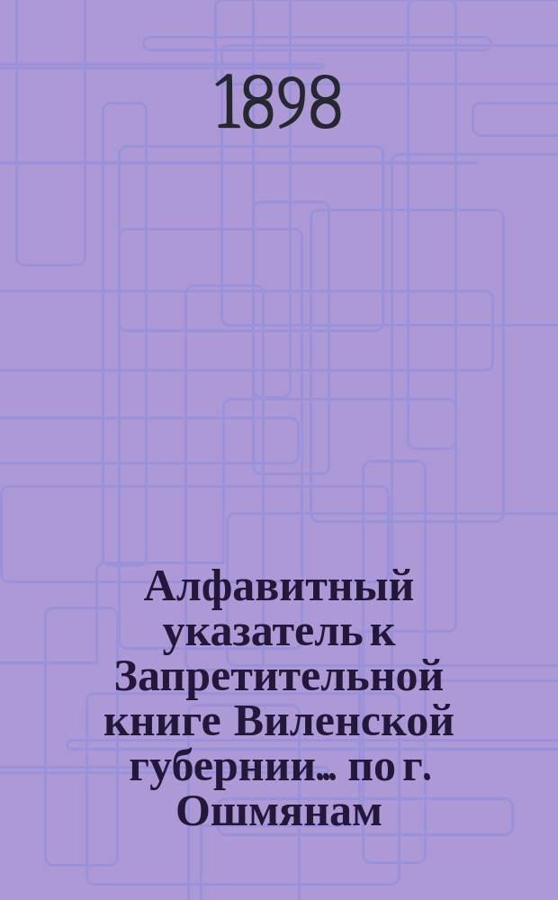 Алфавитный указатель к Запретительной книге [Виленской губернии]... ... по г. Ошмянам