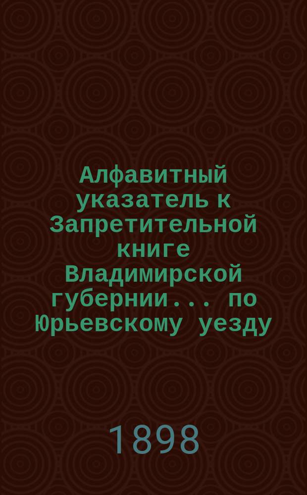 Алфавитный указатель к Запретительной книге [Владимирской губернии]... ... по Юрьевскому уезду