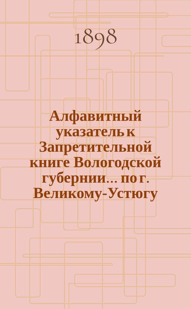 Алфавитный указатель к Запретительной книге [Вологодской губернии]... ... по г. Великому-Устюгу
