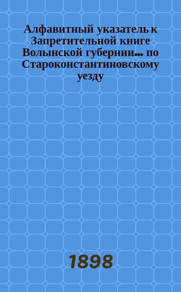 Алфавитный указатель к Запретительной книге [Волынской губернии]... ... по Староконстантиновскому уезду