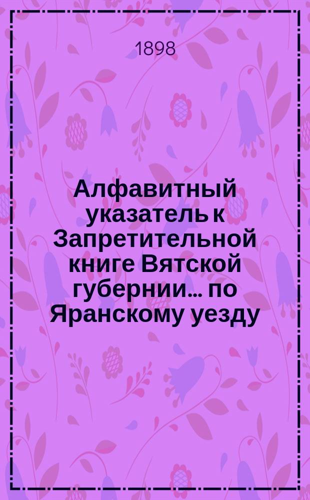 Алфавитный указатель к Запретительной книге [Вятской губернии]... ... по Яранскому уезду