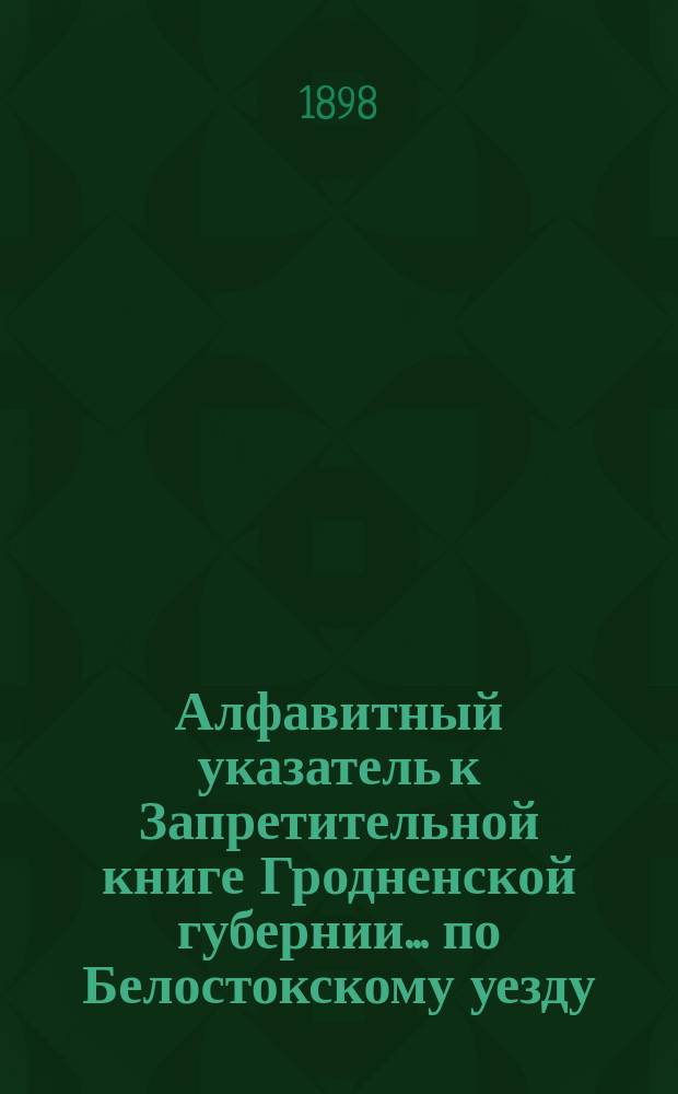 Алфавитный указатель к Запретительной книге [Гродненской губернии]... ... по Белостокскому уезду