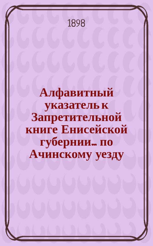 Алфавитный указатель к Запретительной книге [Енисейской губернии]... ... по Ачинскому уезду